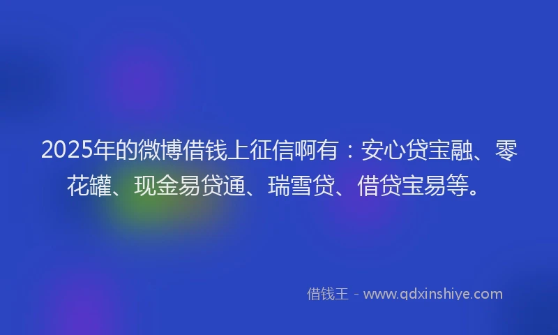 2025年的微博借钱上征信啊有：安心贷宝融、零花罐、现金易贷通、瑞雪贷、借贷宝易等。
