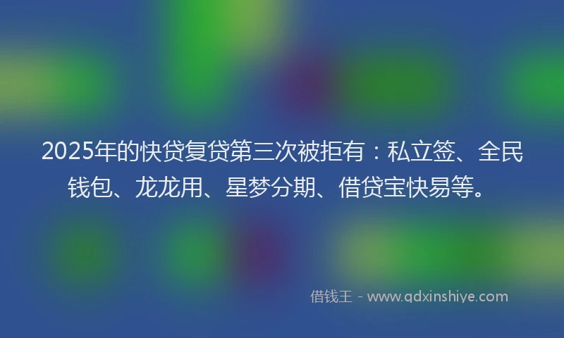2025年的快贷复贷第三次被拒有：私立签、全民钱包、龙龙用、星梦分期、借贷宝快易等。