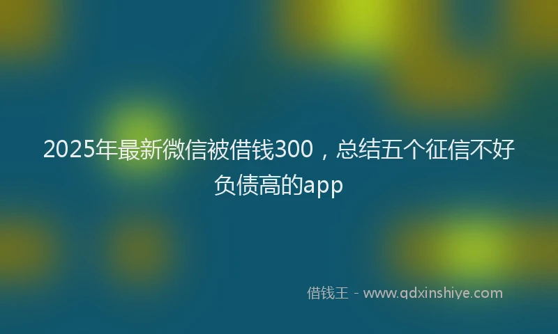 2025年最新微信被借钱300，总结五个征信不好负债高的app