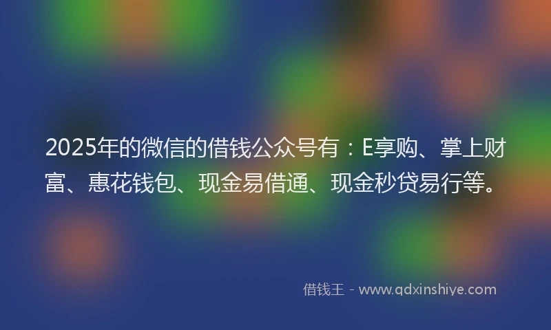 2025年的微信的借钱公众号有：E享购、掌上财富、惠花钱包、现金易借通、现金秒贷易行等。