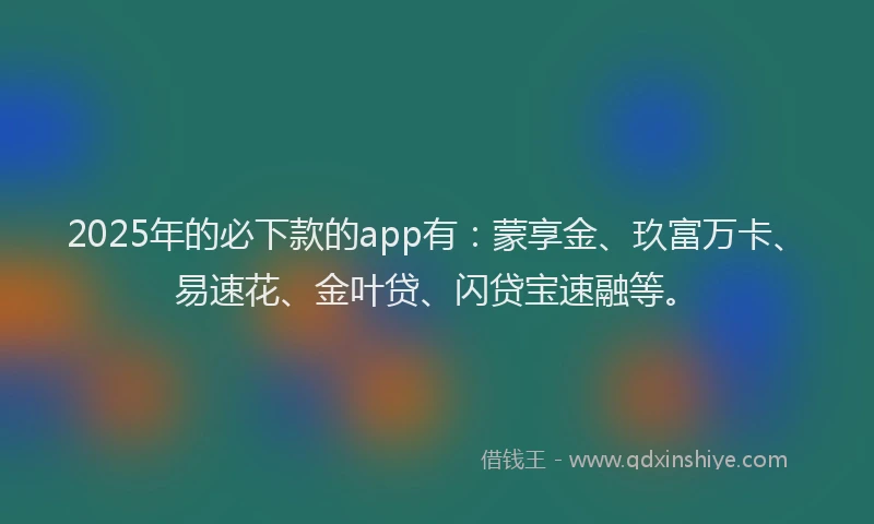 2025年的必下款的app有：蒙享金、玖富万卡、易速花、金叶贷、闪贷宝速融等。
