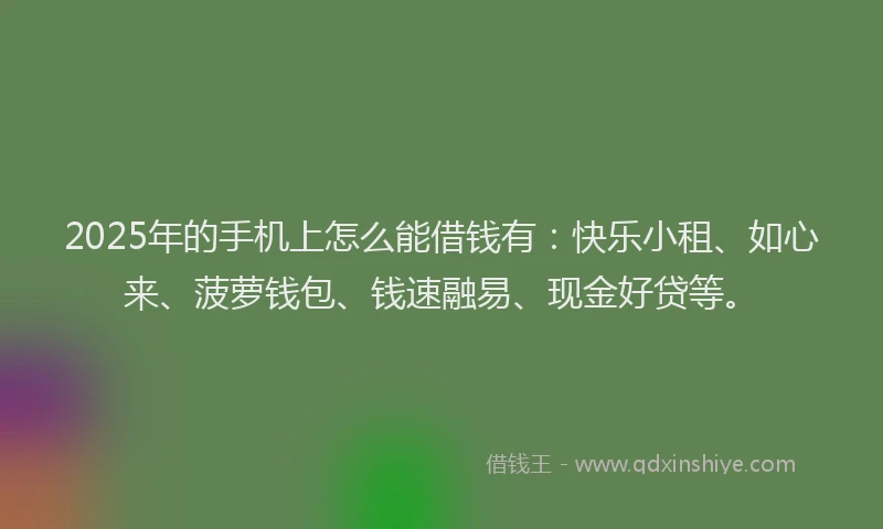 2025年的手机上怎么能借钱有：快乐小租、如心来、菠萝钱包、钱速融易、现金好贷等。