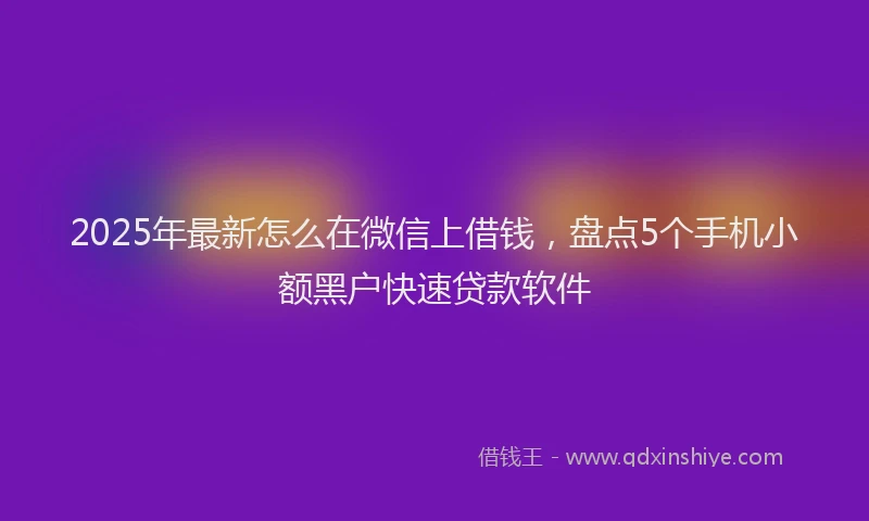 2025年最新怎么在微信上借钱，盘点5个手机小额黑户快速贷款软件