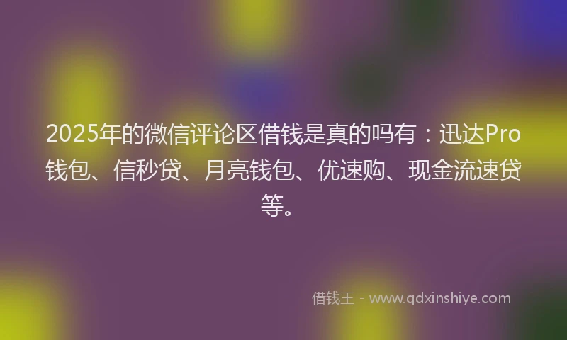 2025年的微信评论区借钱是真的吗有：迅达Pro钱包、信秒贷、月亮钱包、优速购、现金流速贷等。
