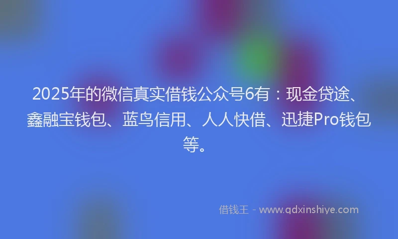 2025年的微信真实借钱公众号6有：现金贷途、鑫融宝钱包、蓝鸟信用、人人快借、迅捷Pro钱包等。