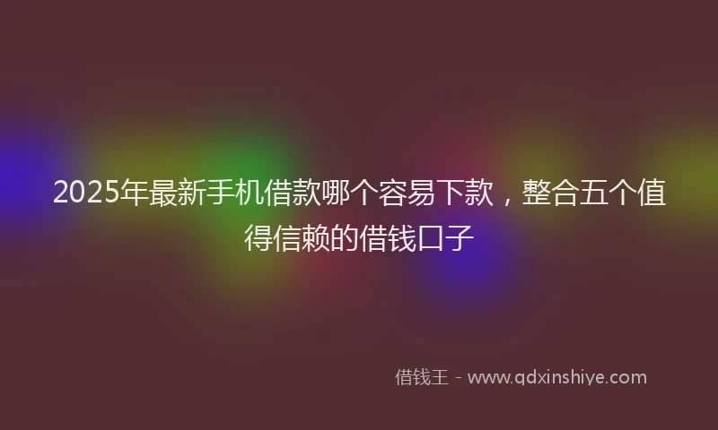 2025年最新手机借款哪个容易下款，整合五个值得信赖的借钱口子