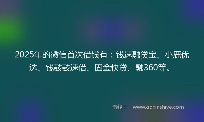 2025年的微信首次借钱有：钱速融贷宝、小鹿优选、钱鼓鼓速借、固金快贷、融360等。
