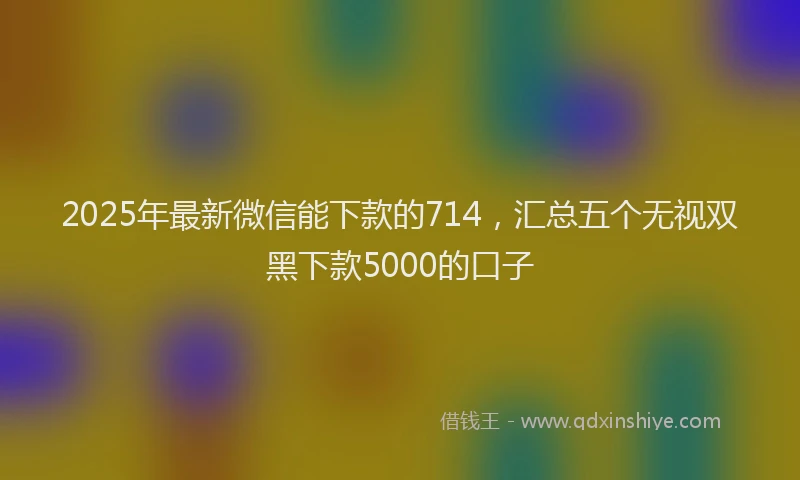 2025年最新微信能下款的714，汇总五个无视双黑下款5000的口子