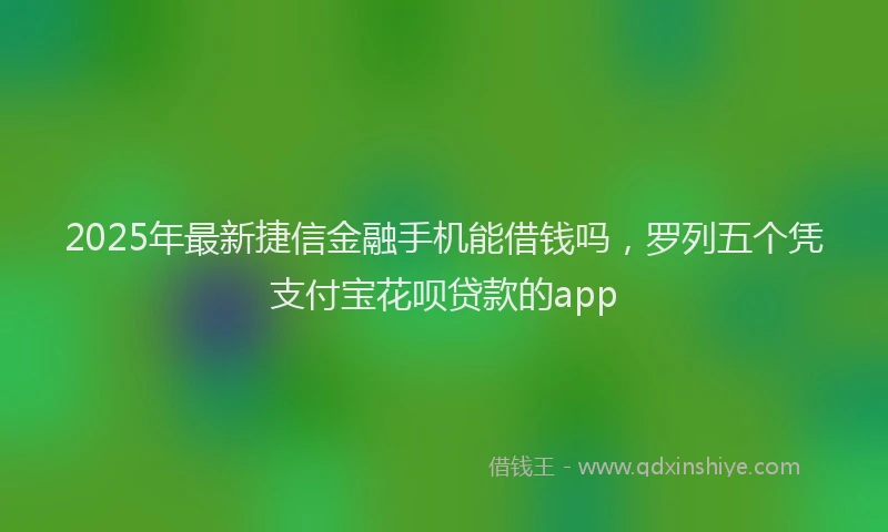 2025年最新捷信金融手机能借钱吗，罗列五个凭支付宝花呗贷款的app
