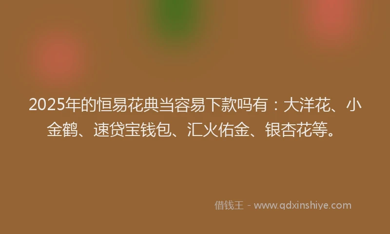 2025年的恒易花典当容易下款吗有：大洋花、小金鹤、速贷宝钱包、汇火佑金、银杏花等。