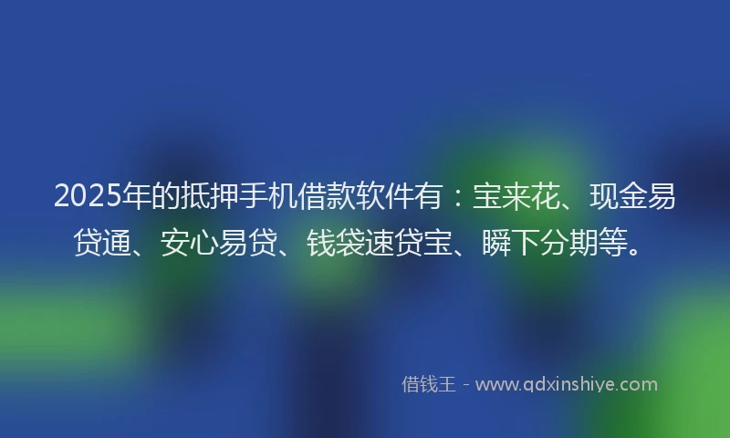 2025年的抵押手机借款软件有：宝来花、现金易贷通、安心易贷、钱袋速贷宝、瞬下分期等。