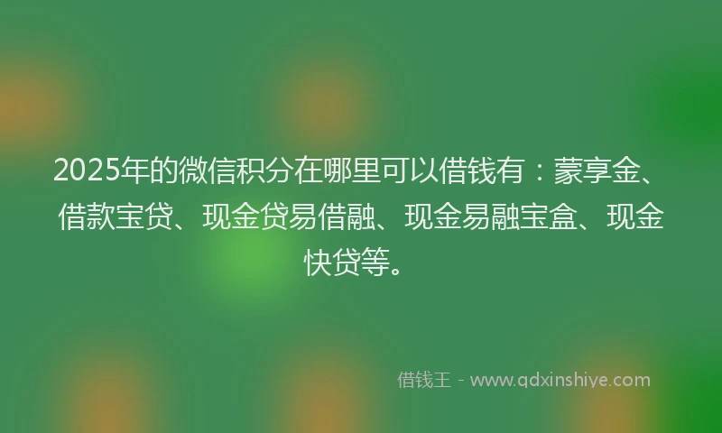 2025年的微信积分在哪里可以借钱有：蒙享金、借款宝贷、现金贷易借融、现金易融宝盒、现金快贷等。