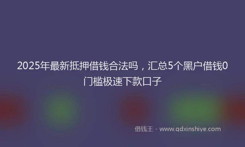 2025年最新抵押借钱合法吗，汇总5个黑户借钱0门槛极速下款口子