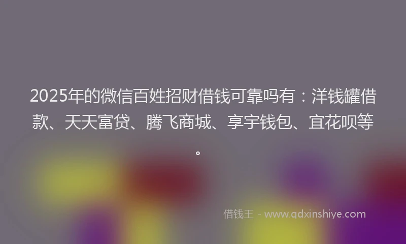 2025年的微信百姓招财借钱可靠吗有：洋钱罐借款、天天富贷、腾飞商城、享宇钱包、宜花呗等。
