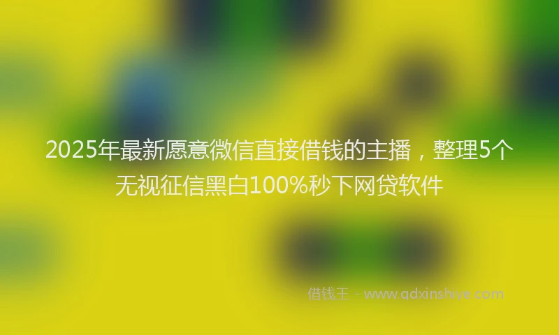 2025年最新愿意微信直接借钱的主播，整理5个无视征信黑白100%秒下网贷软件