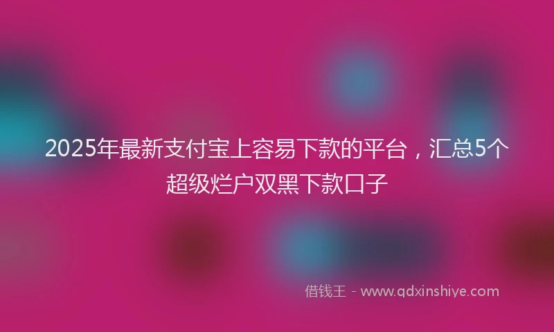 2025年最新支付宝上容易下款的平台，汇总5个超级烂户双黑下款口子