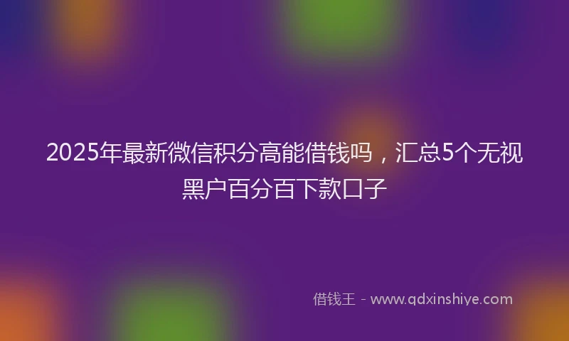 2025年最新微信积分高能借钱吗，汇总5个无视黑户百分百下款口子