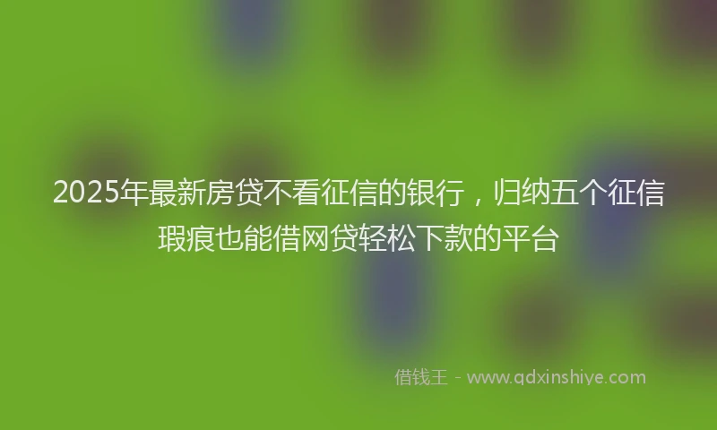 2025年最新房贷不看征信的银行，归纳五个征信瑕疵也能借网贷轻松下款的平台