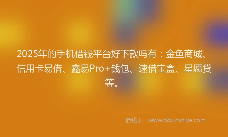 2025年的手机借钱平台好下款吗有：金鱼商城、信用卡易借、鑫易Pro+钱包、速借宝盒、星愿贷等。