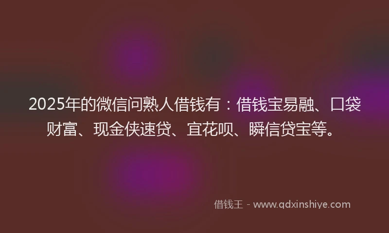 2025年的微信问熟人借钱有：借钱宝易融、口袋财富、现金侠速贷、宜花呗、瞬信贷宝等。