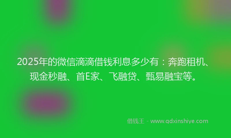 2025年的微信滴滴借钱利息多少有：奔跑租机、现金秒融、首E家、飞融贷、甄易融宝等。