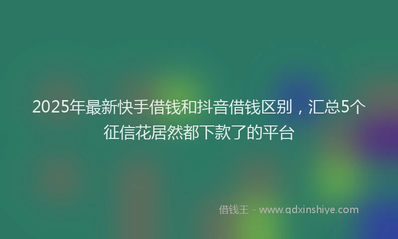2025年最新快手借钱和抖音借钱区别，汇总5个征信花居然都下款了的平台