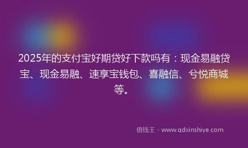 2025年的支付宝好期贷好下款吗有：现金易融贷宝、现金易融、速享宝钱包、喜融信、兮悦商城等。