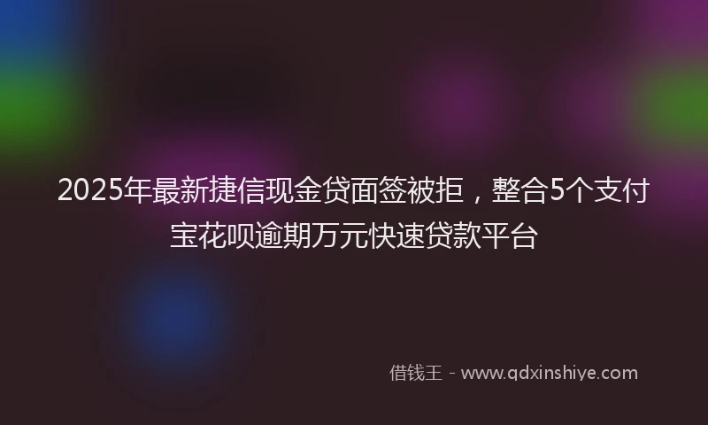 2025年最新捷信现金贷面签被拒，整合5个支付宝花呗逾期万元快速贷款平台