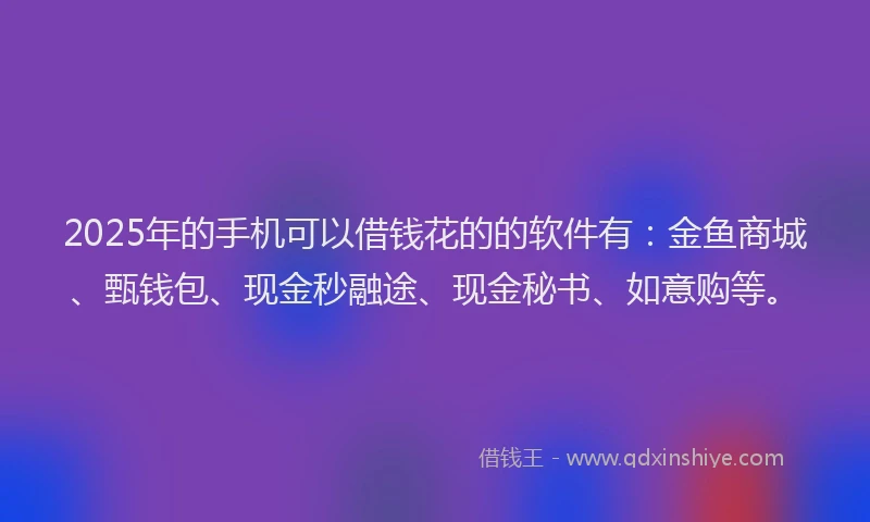 2025年的手机可以借钱花的的软件有：金鱼商城、甄钱包、现金秒融途、现金秘书、如意购等。
