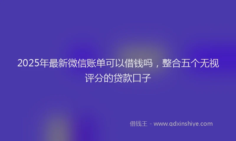 2025年最新微信账单可以借钱吗，整合五个无视评分的贷款口子