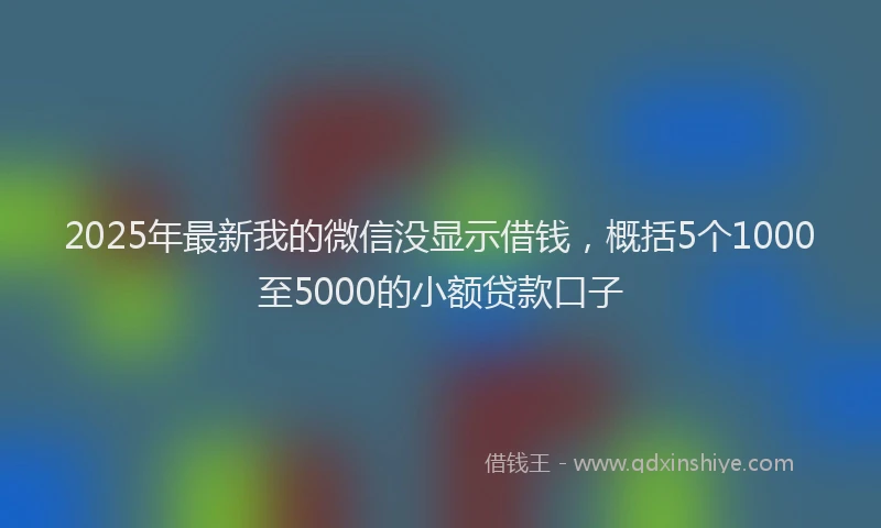 2025年最新我的微信没显示借钱，概括5个1000至5000的小额贷款口子