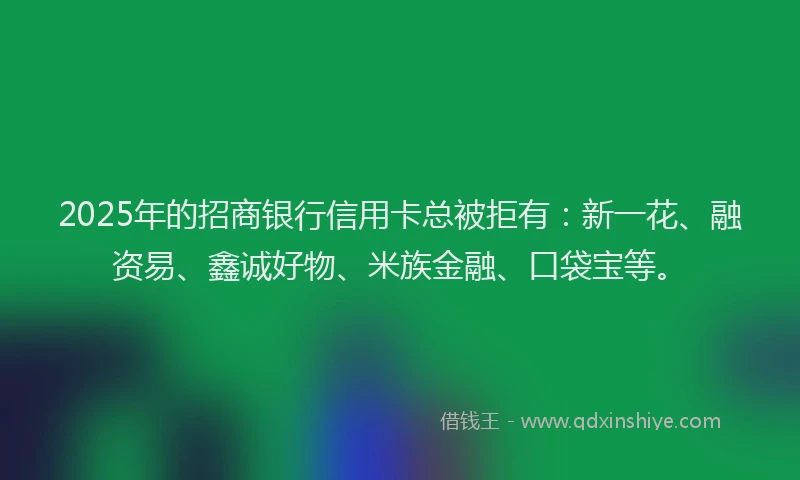 2025年的招商银行信用卡总被拒有：新一花、融资易、鑫诚好物、米族金融、口袋宝等。
