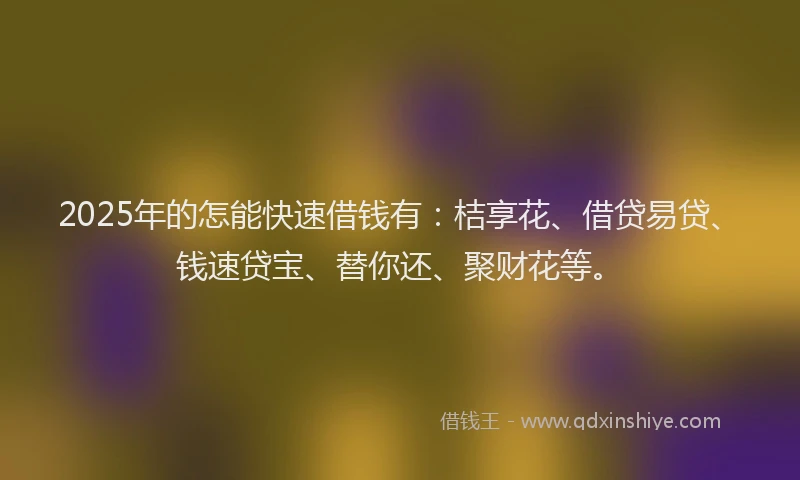 2025年的怎能快速借钱有：桔享花、借贷易贷、钱速贷宝、替你还、聚财花等。