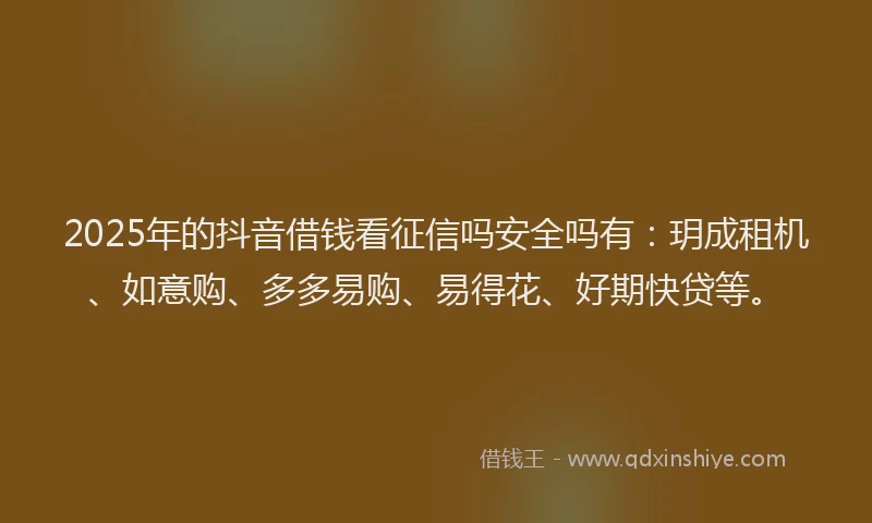 2025年的抖音借钱看征信吗安全吗有：玥成租机、如意购、多多易购、易得花、好期快贷等。