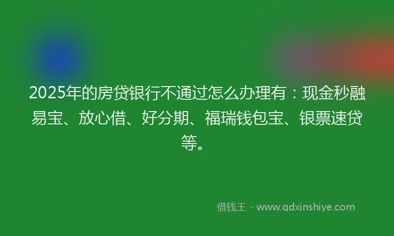 2025年的房贷银行不通过怎么办理有：现金秒融易宝、放心借、好分期、福瑞钱包宝、银票速贷等。