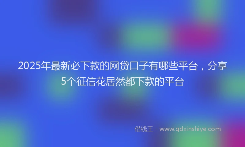 2025年最新必下款的网贷口子有哪些平台，分享5个征信花居然都下款的平台