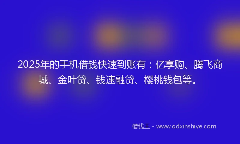 2025年的手机借钱快速到账有：亿享购、腾飞商城、金叶贷、钱速融贷、樱桃钱包等。