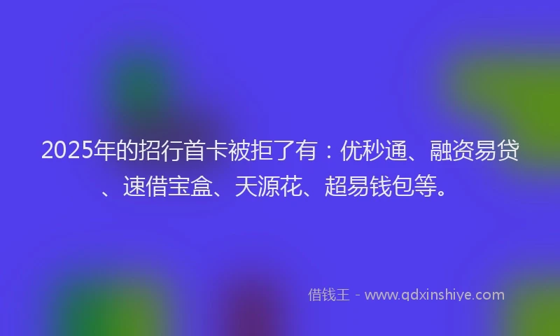 2025年的招行首卡被拒了有：优秒通、融资易贷、速借宝盒、天源花、超易钱包等。
