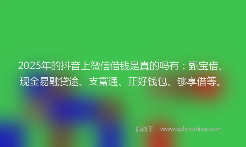 2025年的抖音上微信借钱是真的吗有：甄宝借、现金易融贷途、支富通、正好钱包、够享借等。