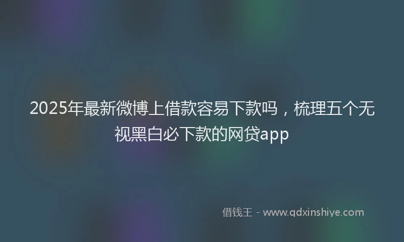 2025年最新微博上借款容易下款吗，梳理五个无视黑白必下款的网贷app