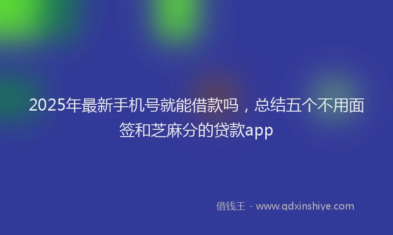 2025年最新手机号就能借款吗，总结五个不用面签和芝麻分的贷款app
