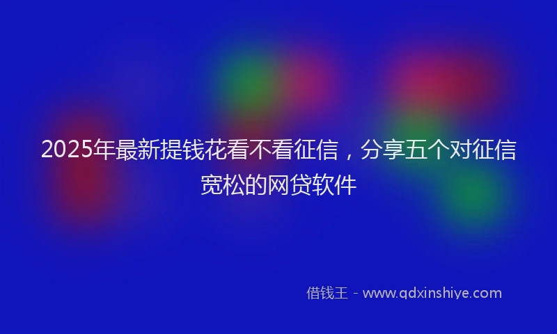 2025年最新提钱花看不看征信，分享五个对征信宽松的网贷软件