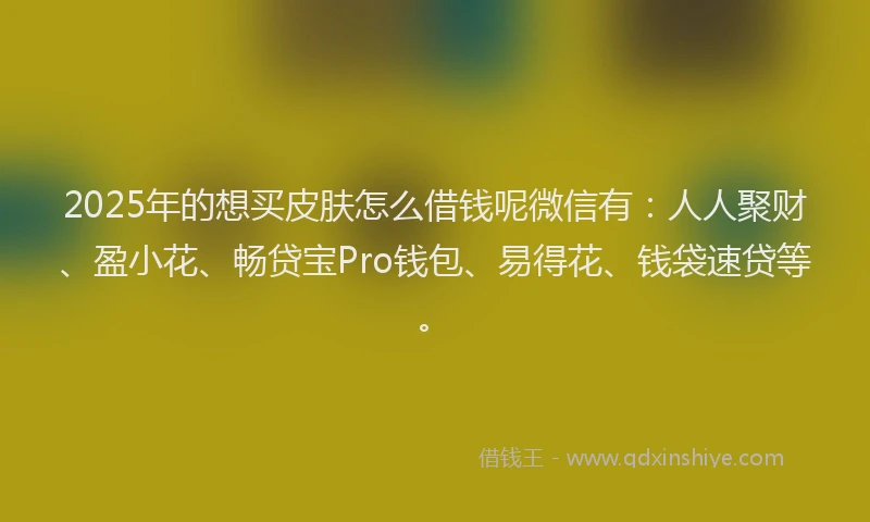 2025年的想买皮肤怎么借钱呢微信有：人人聚财、盈小花、畅贷宝Pro钱包、易得花、钱袋速贷等。
