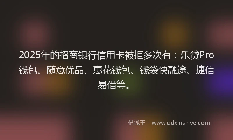 2025年的招商银行信用卡被拒多次有：乐贷Pro钱包、随意优品、惠花钱包、钱袋快融途、捷信易借等。