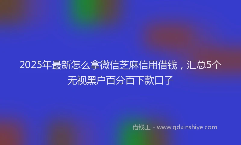 2025年最新怎么拿微信芝麻信用借钱，汇总5个无视黑户百分百下款口子