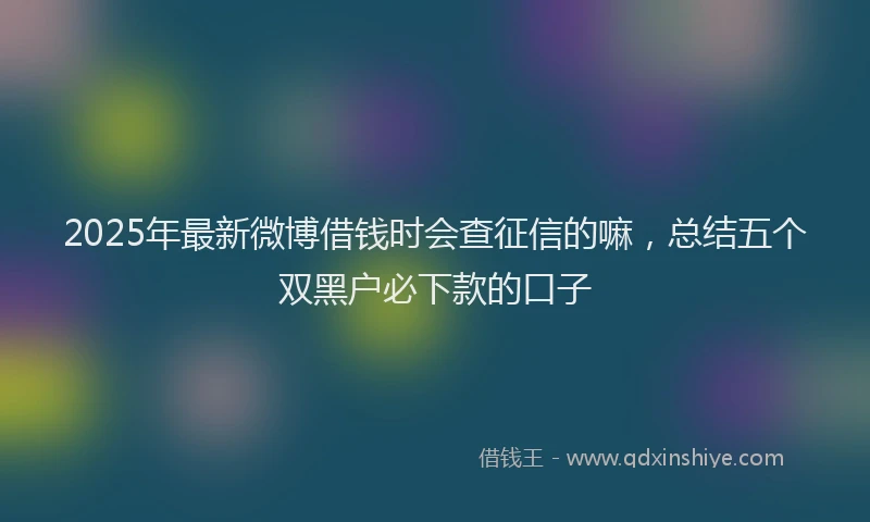 2025年最新微博借钱时会查征信的嘛，总结五个双黑户必下款的口子