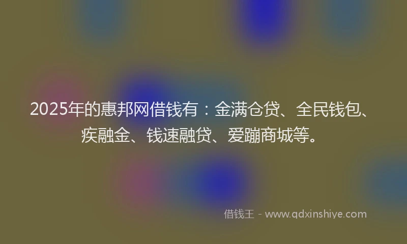 2025年的惠邦网借钱有：金满仓贷、全民钱包、疾融金、钱速融贷、爱蹦商城等。
