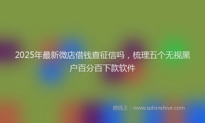 2025年最新微店借钱查征信吗，梳理五个无视黑户百分百下款软件
