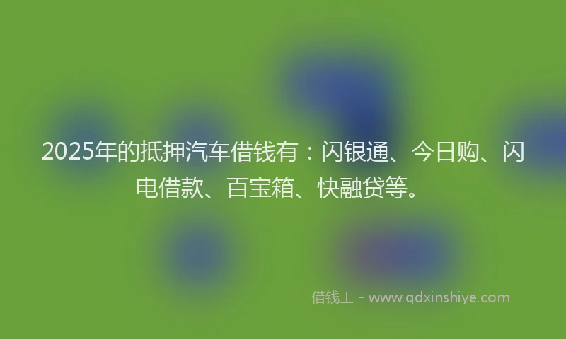 2025年的抵押汽车借钱有：闪银通、今日购、闪电借款、百宝箱、快融贷等。