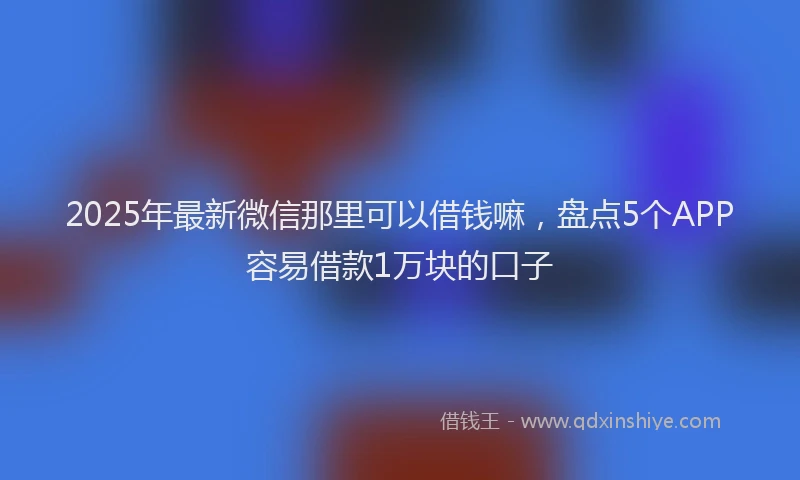2025年最新微信那里可以借钱嘛，盘点5个APP容易借款1万块的口子
